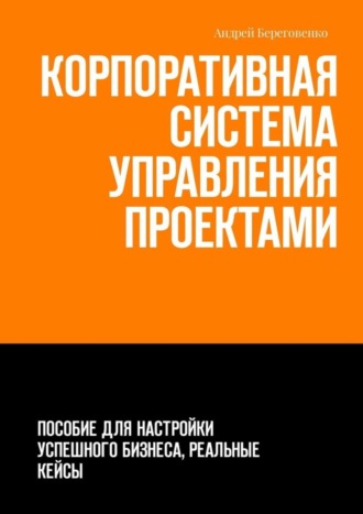 Андрей Береговенко, Корпоративная система управления проектами. Пособие для настройки успешного бизнеса, реальные кейсы