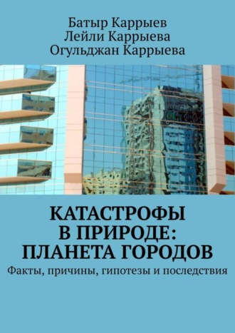 Батыр Каррыев, Огульджан Каррыева, Лейли Каррыева, Катастрофы в природе: Планета городов. Факты, причины, гипотезы и последствия