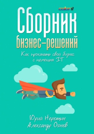 Юрий Неретин, Александр Огнев, Сборник бизнес-решений. Как прокачать свой бизнес с помощью IT