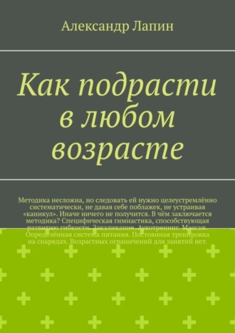 Александр Лапин, Как подрасти в любом возрасте. Методика несложна, но следовать ей нужно целеустремлённо систематически, не давая себе поблажек, не устраивая «каникул». Иначе ничего не получится. В чём заключается методика? Специфическая гимнастика, способствующая развитию гибкости. Закаливание. Аутотренинг. Массаж. Определённая система питания. Постоянная тренировка на снарядах. Возрастных ограничений для занятий нет.