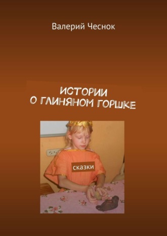 Истории о глиняном горшке. Сказки Валерий Чеснок, Истории о глиняном горшке. Сказки
