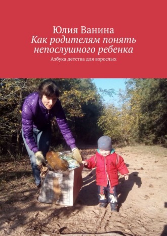 Юлия Ванина, Валерия Мисливцева, Как родителям понять непослушного ребенка. Азбука детства для взрослых