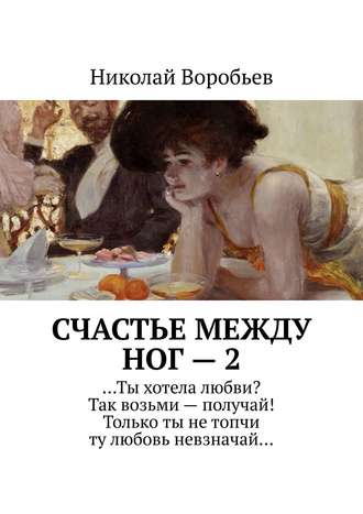 Николай Воробьев, Счастье между ног – 2. …Ты хотела любви? Так возьми – получай! Только ты не топчи ту любовь невзначай…