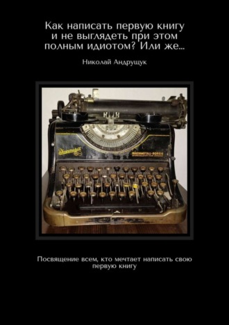 Николай Андрущук, Как написать первую книгу и не выглядеть при этом полным идиотом? Или же… Посвящение всем, кто мечтает написать свою первую книгу