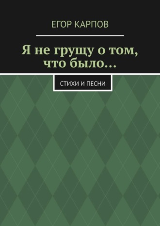 Егор Карпов, Я не грущу о том, что было… Стихи и песни