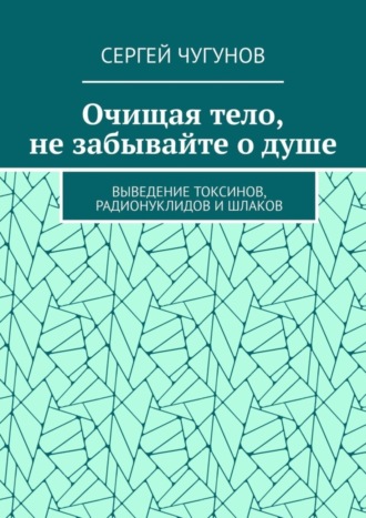 Сергей Чугунов, Очищая тело, не забывайте о душе. Выведение токсинов, радионуклидов и шлаков