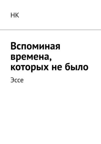 НК, Вспоминая времена, которых не было. Эссе