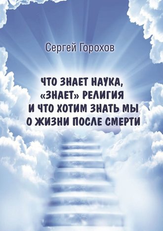 Сергей Горохов, Что знает наука, «знает» религия и что хотим знать мы о жизни после смерти