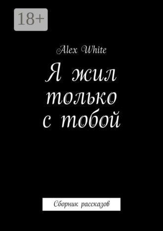 Я жил только с тобой. Сборник рассказов Alex White, Я жил только с тобой. Сборник рассказов