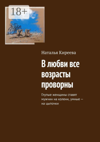 В любви все возрасты проворны. Глупые женщины ставят мужчин на колени, умные – на цыпочки Наталья Киреева, В любви все возрасты проворны. Глупые женщины ставят мужчин на колени, умные – на цыпочки