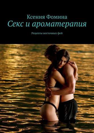 Ксения Фомина, Секс и ароматерапия. Рецепты восточных фей