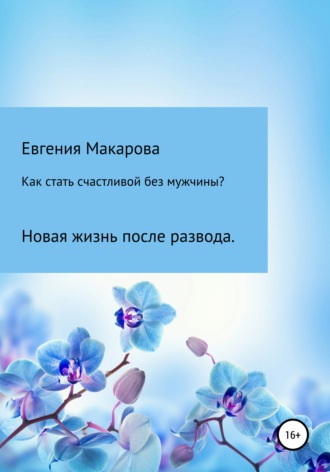 Евгения Макарова, Как стать счастливой без мужчины? Новая жизнь после развода