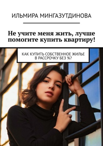 Ильмира Мингазутдинова, Не учите меня жить, лучше помогите купить квартиру! Как купить собственное жилье в рассрочку без %?