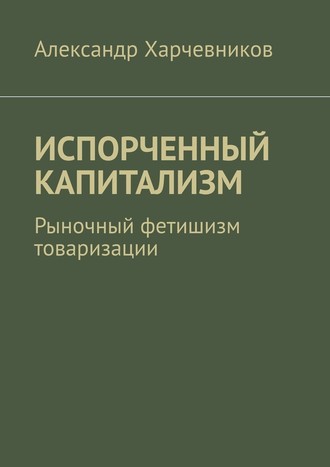 Александр Харчевников, ИСПОРЧЕННЫЙ КАПИТАЛИЗМ. Рыночный фетишизм товаризации