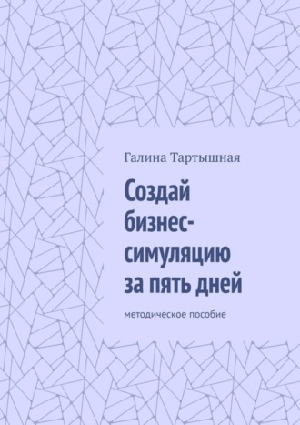 Галина Тартышная, Создай бизнес-симуляцию за пять дней. методическое пособие