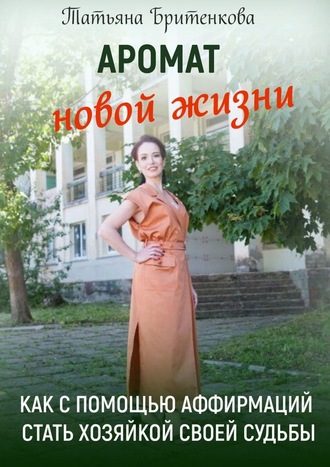 Татьяна Бритенкова, Аромат новой жизни. Как с помощью аффирмаций стать хозяйкой своей судьбы
