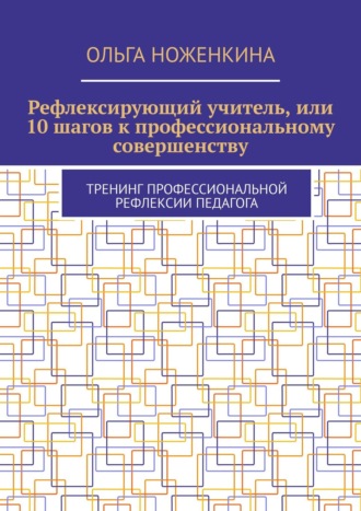 Ольга Ноженкина, Рефлексирующий учитель, или 10 шагов к профессиональному совершенству. Тренинг профессиональной рефлексии педагога