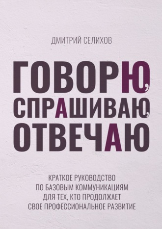 Дмитрий Селихов, Говорю, спрашиваю, отвечаю. Краткое руководство по базовым коммуникациям для тех, кто продолжает свое профессиональное развитие