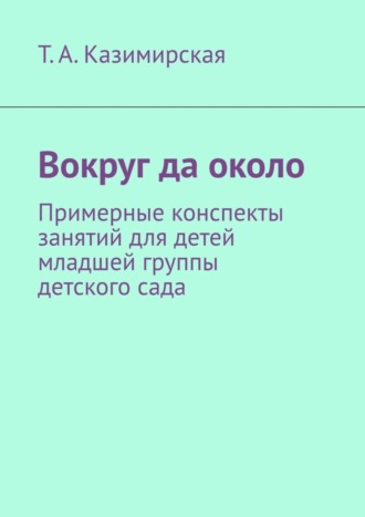 Тамара Казимирская, Вокруг да около. Примерные конспекты занятий для детей младшей группы детского сада