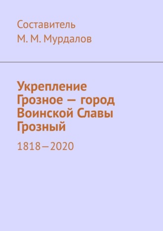 Муслим Мурдалов, Укрепление Грозное – город Воинской Славы Грозный. 1818–2020
