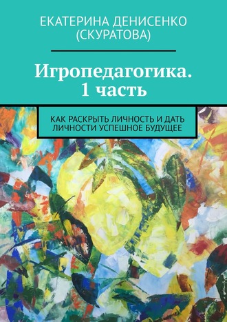 Екатерина Денисенко (Скуратова), Игропедагогика. 1 часть. Как раскрыть личность и дать личности успешное будущее