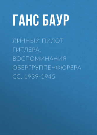 Ганс Баур, Личный пилот Гитлера. Воспоминания обергруппенфюрера СС. 1939-1945