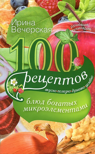 Ирина Вечерская, 100 рецептов блюд, богатых микроэлеметами. Вкусно, полезно, душевно, целебно