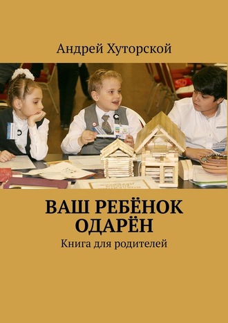 Андрей Хуторской, ВАШ РЕБЁНОК ОДАРЁН. Книга для родителей