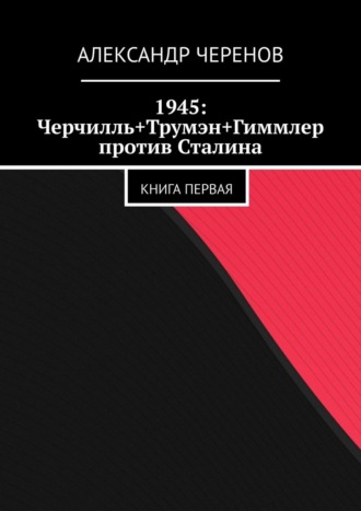 Александр Черенов, 1945: Черчилль+Трумэн+Гиммлер против Сталина. Книга первая