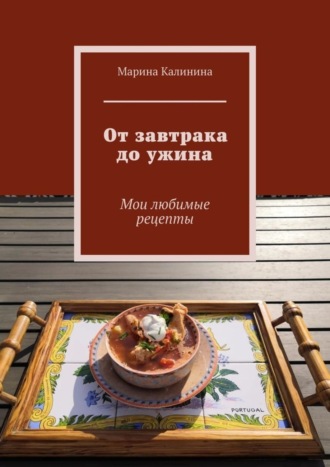 Марина Калинина, От завтрака до ужина. Мои любимые рецепты