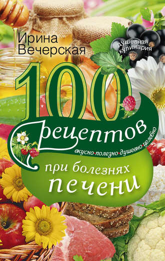 Ирина Вечерская, 100 рецептов блюд при болезнях печени. Вкусно, полезно, душевно, целебно