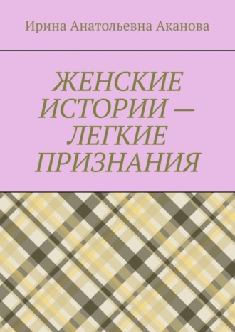 Ирина Аканова, ЖЕНСКИЕ ИСТОРИИ – ЛЕГКИЕ ПРИЗНАНИЯ