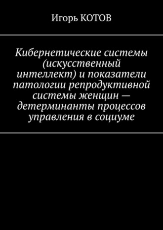 Игорь КОТОВ, Кибернетические системы (искусственный интеллект) и показатели патологии репродуктивной системы женщин – детерминанты процессов управления в социуме