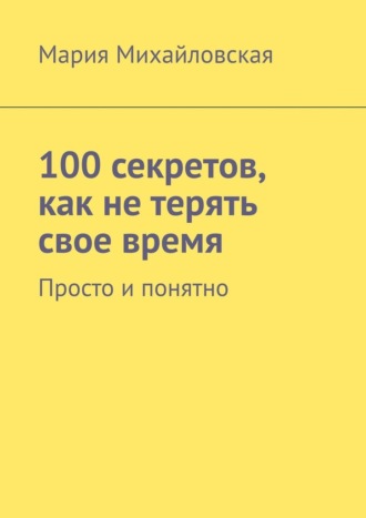 Мария Михайловская, 100 секретов, как не терять свое время. Просто и понятно