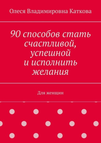 Олеся Каткова, 90 способов стать счастливой, успешной и исполнить желания. Для женщин