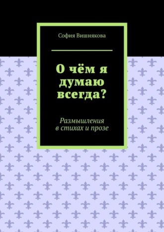 София Вишнякова, О чём я думаю всегда? Размышления в стихах и прозе