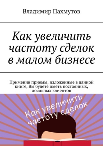 Владимир Пахмутов, Как увеличить частоту сделок в малом бизнесе. Применив приемы, изложенные в данной книге, Вы будете иметь постоянных, лояльных клиентов