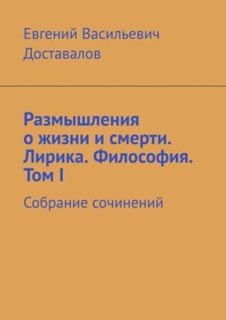 Евгений Доставалов, Размышления о жизни и смерти. Лирика. Философия. Том I. Собрание сочинений