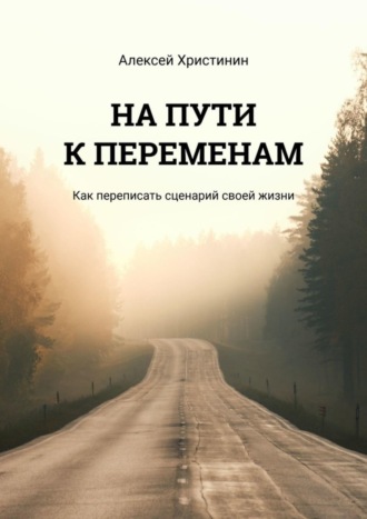 Алексей Христинин, НА ПУТИ К ПЕРЕМЕНАМ. Как переписать сценарий своей жизни