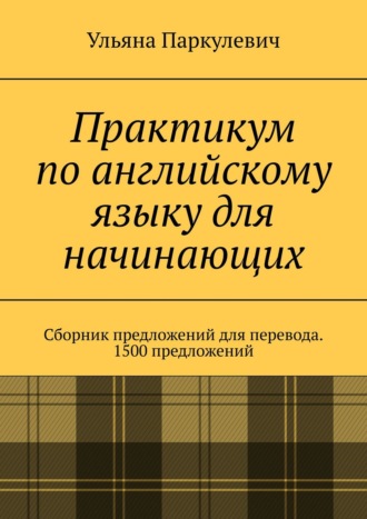 Ульяна Паркулевич, Практикум по английскому языку для начинающих. Сборник предложений для перевода. 1500 предложений