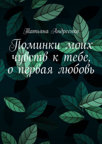 Татьяна Андреенко, Поминки моих чувств к тебе, о первая любовь