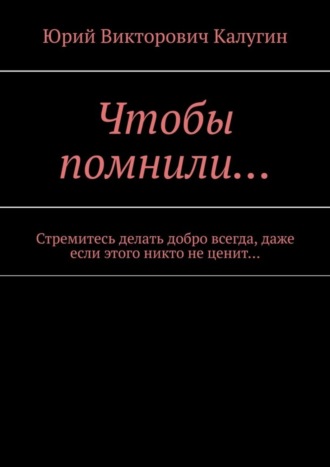 Юрий Калугин, Чтобы помнили… Стремитесь делать добро всегда, даже если этого никто не ценит…