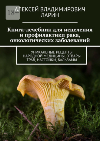 Алексей Ларин, Книга-лечебник для исцеления и профилактики рака, онкологических заболеваний. Уникальные рецепты народной медицины, отвары трав, настойки, бальзамы