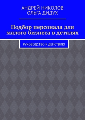 Ольга Дидух, Андрей Николов, Подбор персонала для малого бизнеса в деталях. Руководство к действию