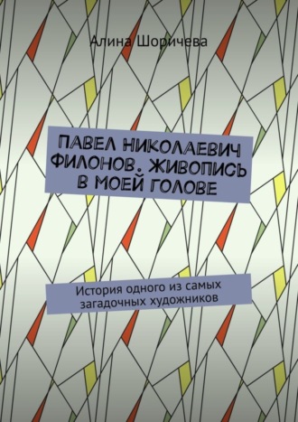 Алина Шоричева, Павел Николаевич Филонов. Живопись в моей голове. История одного из самых загадочных художников