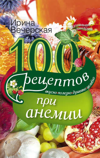 Ирина Вечерская, 100 рецептов при анемии. Вкусно, полезно, душевно, целебно
