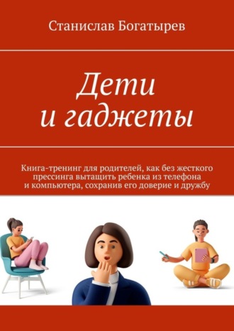 Станислав Богатырев, Дети и гаджеты. Книга-тренинг для родителей, как без жесткого прессинга вытащить ребенка из телефона и компьютера, сохранив его доверие и дружбу