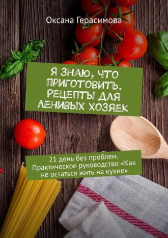 Оксана Герасимова, Я знаю, что приготовить. Рецепты для ленивых хозяек. 21 день без проблем. Практическое руководство «Как не остаться жить на кухне»