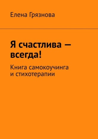 Елена Грязнова, Я счастлива – всегда! Книга самокоучинга и стихотерапии