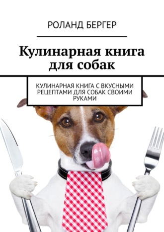 Роланд Бергер, Кулинарная книга для собак. Кулинарная книга с вкусными рецептами для собак своими руками